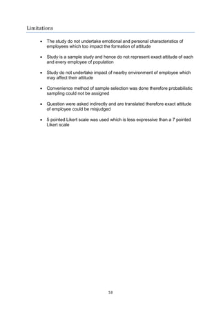 53
Limitations
 The study do not undertake emotional and personal characteristics of
employees which too impact the formation of attitude
 Study is a sample study and hence do not represent exact attitude of each
and every employee of population
 Study do not undertake impact of nearby environment of employee which
may affect their attitude
 Convenience method of sample selection was done therefore probabilistic
sampling could not be assigned
 Question were asked indirectly and are translated therefore exact attitude
of employee could be misjudged
 5 pointed Likert scale was used which is less expressive than a 7 pointed
Likert scale
 