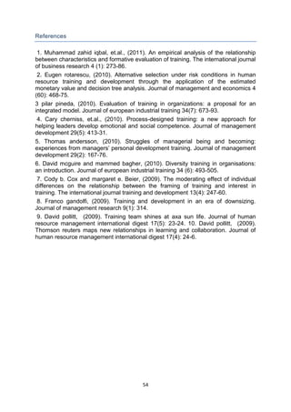 54
References
1. Muhammad zahid iqbal, et.al., (2011). An empirical analysis of the relationship
between characteristics and formative evaluation of training. The international journal
of business research 4 (1): 273-86.
2. Eugen rotarescu, (2010). Alternative selection under risk conditions in human
resource training and development through the application of the estimated
monetary value and decision tree analysis. Journal of management and economics 4
(60): 468-75.
3 pilar pineda, (2010). Evaluation of training in organizations: a proposal for an
integrated model. Journal of european industrial training 34(7): 673-93.
4. Cary cherniss, et.al., (2010). Process-designed training: a new approach for
helping leaders develop emotional and social competence. Journal of management
development 29(5): 413-31.
5. Thomas andersson, (2010). Struggles of managerial being and becoming:
experiences from managers’ personal development training. Journal of management
development 29(2): 167-76.
6. David mcguire and mammed bagher, (2010). Diversity training in organisations:
an introduction. Journal of european industrial training 34 (6): 493-505.
7. Cody b. Cox and margaret e. Beier, (2009). The moderating effect of individual
differences on the relationship between the framing of training and interest in
training. The international journal training and development 13(4): 247-60.
8. Franco gandolfi, (2009). Training and development in an era of downsizing.
Journal of management research 9(1): 314.
9. David pollitt, (2009). Training team shines at axa sun life. Journal of human
resource management international digest 17(5): 23-24. 10. David pollitt, (2009).
Thomson reuters maps new relationships in learning and collaboration. Journal of
human resource management international digest 17(4): 24-6.
 