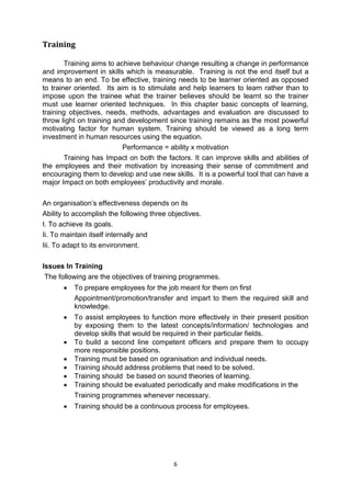 6
Training
Training aims to achieve behaviour change resulting a change in performance
and improvement in skills which is measurable. Training is not the end itself but a
means to an end. To be effective, training needs to be learner oriented as opposed
to trainer oriented. Its aim is to stimulate and help learners to learn rather than to
impose upon the trainee what the trainer believes should be learnt so the trainer
must use learner oriented techniques. In this chapter basic concepts of learning,
training objectives, needs, methods, advantages and evaluation are discussed to
throw light on training and development since training remains as the most powerful
motivating factor for human system. Training should be viewed as a long term
investment in human resources using the equation.
Performance = ability x motivation
Training has Impact on both the factors. It can improve skills and abilities of
the employees and their motivation by increasing their sense of commitment and
encouraging them to develop and use new skills. It is a powerful tool that can have a
major Impact on both employees’ productivity and morale.
An organisation’s effectiveness depends on its
Ability to accomplish the following three objectives.
I. To achieve its goals.
Ii. To maintain itself internally and
Iii. To adapt to its environment.
Issues In Training
The following are the objectives of training programmes.
 To prepare employees for the job meant for them on first
Appointment/promotion/transfer and impart to them the required skill and
knowledge.
 To assist employees to function more effectively in their present position
by exposing them to the latest concepts/information/ technologies and
develop skills that would be required in their particular fields.
 To build a second line competent officers and prepare them to occupy
more responsible positions.
 Training must be based on ogranisation and individual needs.
 Training should address problems that need to be solved.
 Training should be based on sound theories of learning.
 Training should be evaluated periodically and make modifications in the
Training programmes whenever necessary.
 Training should be a continuous process for employees.
 