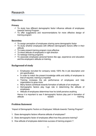 9
Research
Objectives
Primary
 To study how different demographic factor influence attitude of employees
towards training Program
 To offer suggestions and recommendations for more effective design of
training program
Secondary
 To assign perception of employees sharing same demographic factor
 To study whether employees with different demographic factors differ in their
attitude
 To make present training program more effective
 To direct attitude of employees in right direction
 To redesign training programs
 To associate employees personal factors like age, experience and education
and the employee’s attitude on training.
Background of study
 Employees recruited for company rarely 100% fits in job description and
job specification
 In order to match the present knowledge skills and ability of employees to
that of required, training is imparted
 Training increases the job performance of employees and help
organisation to grow more.
 Many factors contribute towards formation of attitude of an employee
 Demographic factors play huge role in determining the attitude of
employees
 Attitude of employees determines how he is/will perceive anything
Hence it is important to see if demographic factors play part in formation of
attitude toward training.
Problem Statement
“Impact of Demographic Factors on Employees’ Attitude towards Training Program”
.
1. Does demographic factors influence attitude of employees?
2. Does demographic factor of employees affect how they perceive training?
3. How attitude of employees determines success of training program ?
 