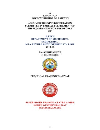 [1]
A
REPORT ON
LOCO WORKSHOP OF RAILWAY
A SUMMER TRAINING DISSERTATION
SUBMITTED IN PARTIAL FULFILLMENT OF
THEREQUIREMENT FOR THE DEGREE
OF
B.TECH
DEPARTMENT OF MECHANICAL
ENGINEERING
M LV TEXTILE & ENGINEERING COLLEGE
2014-18
BY:-ASHOK MEENA
(14EMBME008)
PRACTICAL TRAINING TAKEN AT
SUPERVISORS TRAINING CENTRE AJMER
NORTH WESTERN RAILWAY
INDIAN RAILWAYS
 