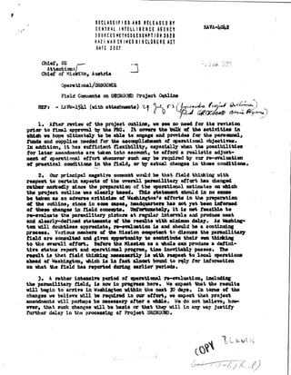 DECLASSIFIED AND RELEASED BY
CENTRAL INTELLIGENCE ADENtY
SOURCESMETHODSEXEMPTION3120
NAZI WAR CRIMESO I SCLOSURC AT
DATE 2007
SeVA-4042
Chief, ME
Attention;
Chief of la, Austria
Operational/aRBOUNCE
Field Comments on CAtCROOND Project Outline
RePs EAVW-1541 (with attachments) -el 6e4p1) 571 ( Irtr,
490M ti42 4141n-.4.
1. After review of the project outline, we see no need for its revision
prior to final approval try the PRO. It covers the talk of the activities in
which we hope ultimately to be able to engage end provides for the personnel,
funds and supplies needed for the accomplishment of operational objectives.
In addition, it has sufficient flexibility, eapecially when the possibilities
for later amendments are taken into account, to afford a realistic adjust-
ment of operational effort Whenever such may be required by our re-evaluation
of practical conditions in the field, or actual changes in those conditions.
2. Our principal negative comment would be that field thinking with
respect to certain aspects of the overall paramilitary effort has changed
rather markedly since the preparation of the operational estimates on
the project outline vas clearlybased. This statement should in no sense
be taken as an adverse criticism of Washingtonl a efforts in the preparation
of the outline, since in some cases, headquarters has not yet been informed
of these changes in field concepts. Unfortunately, it is net feasible te
re...valuate the paramilitary picture at regular intervals and produce neat
and clearly-defined statements of the results with minimum delay. As Washing-
ton, will doubtless appreciate, re-evaluation is end should be a continuing
process. Various members of the Mission oompetent to discuss the paramilitary
field are consulted and given opportunity to contribute their own thinking
to the overall effort. Before the Masten as a ehole can p co a defini-
tive status report and operational program, time inevitably passes. The
result is that field thinking necessarily is with respeet to local operations
ahead of Washington, which is in fact almost bound to rely for information
on *at the field has reported during earlier periods,
3. A rather intensive period of operational re-evaluation, including
the paramilitary field, is now in progress here. We expect that the results
will begin to arrive in Washington within the next 30 days. In terms of the
changes we believe will be required in oar effort, we expect that project
amendments will perhaps be necessary after a **le. We do not believe, how-
ever, that such changes will be basic or that they will in any way justify
farther delay in the processing of Project OUROCIRD.
 