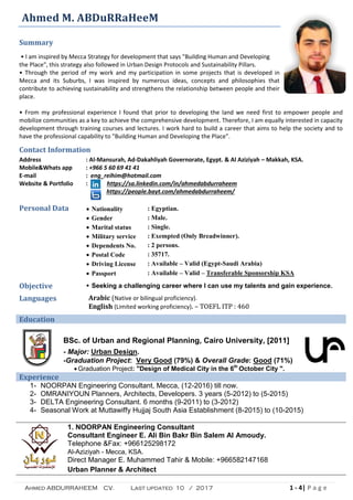 Ahmed ABDURRAHEEM CV. Last updated 10 / 2017 1 - 4| P a g e
Ahmed M. ABDuRRaHeeM
Summary
• l am inspired by Mecca Strategy for development that says "Building Human and Developing
the Place", this strategy also followed in Urban Design Protocols and Sustainability Pillars.
• Through the period of my work and my participation in some projects that is developed in
Mecca and its Suburbs, I was inspired by numerous ideas, concepts and philosophies that
contribute to achieving sustainability and strengthens the relationship between people and their
place.
• From my professional experience I found that prior to developing the land we need first to empower people and
mobilize communities as a key to achieve the comprehensive development. Therefore, I am equally interested in capacity
development through training courses and lectures. I work hard to build a career that aims to help the society and to
have the professional capability to "Building Human and Developing the Place".
Contact Information
Address
Mobile&Whats app
E-mail
Website & Portfolio
: Al-Mansurah, Ad-Dakahliyah Governorate, Egypt. & Al Aziziyah – Makkah, KSA.
: +966 5 60 69 41 41
: eng_reihim@hotmail.com
: https://sa.linkedin.com/in/ahmedabdurraheem
https://people.bayt.com/ahmedabdurraheem/
Personal Data  Nationality : Egyptian.
 Gender : Male.
 Marital status : Single.
 Military service : Exempted (Only Breadwinner).
 Dependents No. : 2 persons.
 Postal Code : 35717.
 Driving License : Available – Valid (Egypt-Saudi Arabia)
 Passport : Available – Valid – Transferable Sponsorship KSA
Objective  Seeking a challenging career where I can use my talents and gain experience.
Languages Arabic (Native or bilingual proficiency).
English (Limited working proficiency). – TOEFL ITP : 460
Education
BSc. of Urban and Regional Planning, Cairo University, [2011]
- Major: Urban Design.
-Graduation Project: Very Good (79%) & Overall Grade: Good (71%)
 Graduation Project: "Design of Medical City in the 6th
October City ".
Experience
1- NOORPAN Engineering Consultant, Mecca, (12-2016) till now.
2- OMRANIYOUN Planners, Architects, Developers. 3 years (5-2012) to (5-2015)
3- DELTA Engineering Consultant. 6 months (9-2011) to (3-2012)
4- Seasonal Work at Muttawiffy Hujjaj South Asia Establishment (8-2015) to (10-2015)
1. NOORPAN Engineering Consultant
Consultant Engineer E. Ali Bin Bakr Bin Salem Al Amoudy.
Telephone &Fax: +966125298172
Al-Aziziyah - Mecca, KSA.
Direct Manager E. Muhammed Tahir & Mobile: +966582147168
Urban Planner & Architect
 