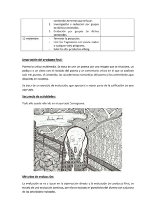 contenidos tenemos que reflejar.
2. Investigación y redacción por grupos
de dichos contenidos.
3. Grabación por grupos de dichos
contenidos.
10 noviembre - Terminar la grabación.
- Unir los fragmentos con movie maker
o cualquier otro programa.
- Subir los dos productos al blog.
Descripción del producto final:
Poemario crítico multimedia. Se trata de unir un poema con una imagen que se relacione, un
podcast o un vídeo con el recitado del poema y un comentario crítico en el que se analicen
solo tres puntos, el contenido, las características románticas del poema y los sentimientos que
despierta en nosotros.
Se trata de un ejercicio de evaluación, que aportará la mayor parte de la calificación de este
apartado.
Secuencia de actividades:
Todo ello queda referido en el apartado Cronograma.
Métodos de evaluación:
La evaluación se va a basar en la observación directa y la evaluación del producto final, se
tratará de una evaluación continua, por ello se evaluará el portafolios del alumno con cada una
de las actividades realizadas.
 