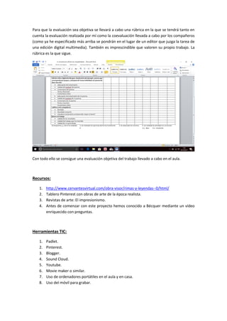 Para que la evaluación sea objetiva se llevará a cabo una rúbrica en la que se tendrá tanto en
cuenta la evaluación realizada por mí como la coevaluación llevada a cabo por los compañeros
(como ya he especificado más arriba se pondrán en el lugar de un editor que juzga la tarea de
una edición digital multimedia). También es imprescindible que valoren su propio trabajo. La
rúbrica es la que sigue.
Con todo ello se consigue una evaluación objetiva del trabajo llevado a cabo en el aula.
Recursos:
1. http://www.cervantesvirtual.com/obra-visor/rimas-y-leyendas--0/html/
2. Tablero Pinterest con obras de arte de la época realista.
3. Revistas de arte: El impresionismo.
4. Antes de comenzar con este proyecto hemos conocido a Bécquer mediante un vídeo
enriquecido con preguntas.
Herramientas TIC:
1. Padlet.
2. Pinterest.
3. Blogger.
4. Sound Cloud.
5. Youtube.
6. Movie maker o similar.
7. Uso de ordenadores portátiles en el aula y en casa.
8. Uso del móvil para grabar.
 
