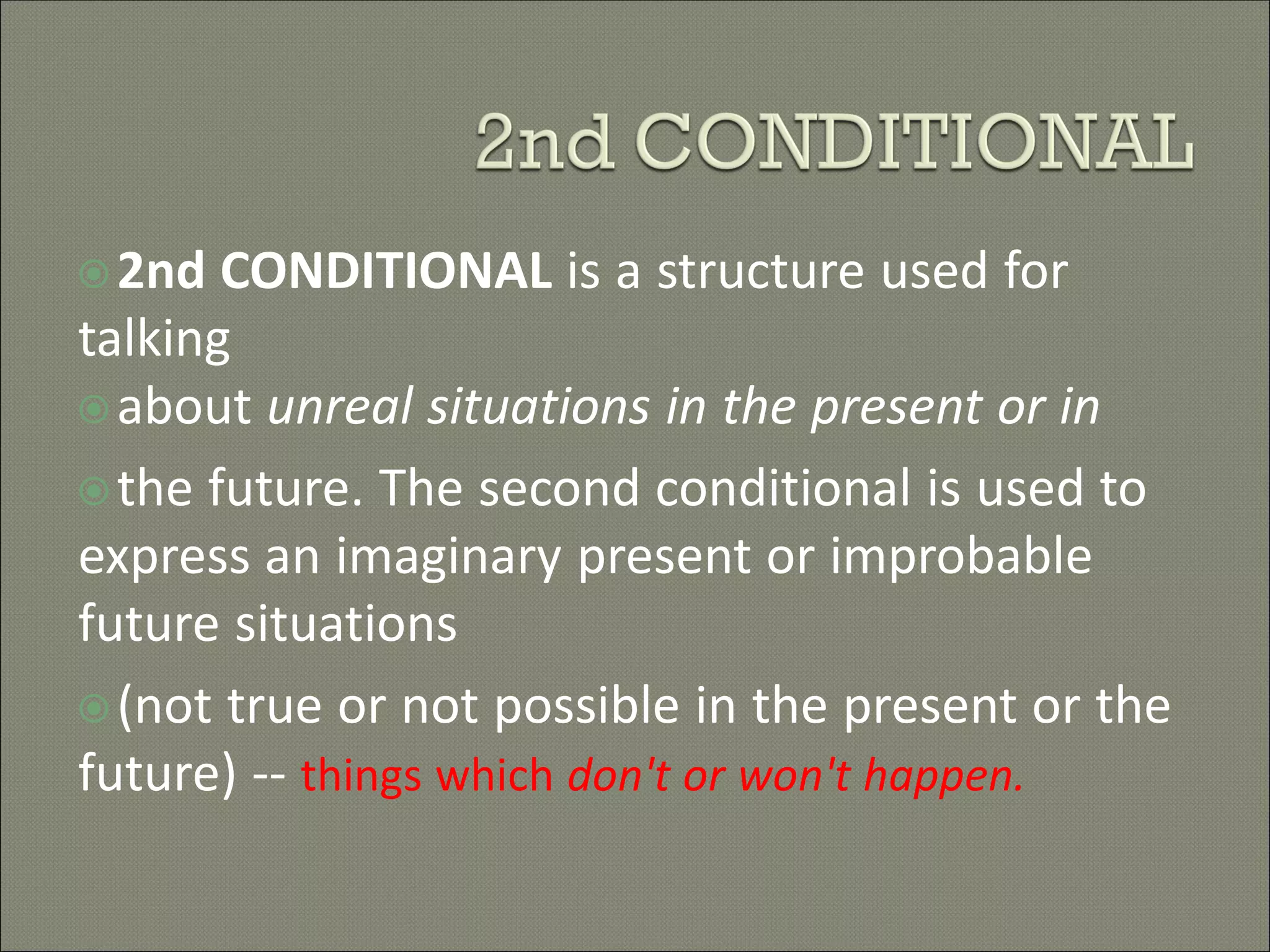 2nd CONDITIONAL is a structure used for
talking
about unreal situations in the present or in
the future. The second conditional is used to
express an imaginary present or improbable
future situations
(not true or not possible in the present or the
future) -- things which don't or won't happen.
 