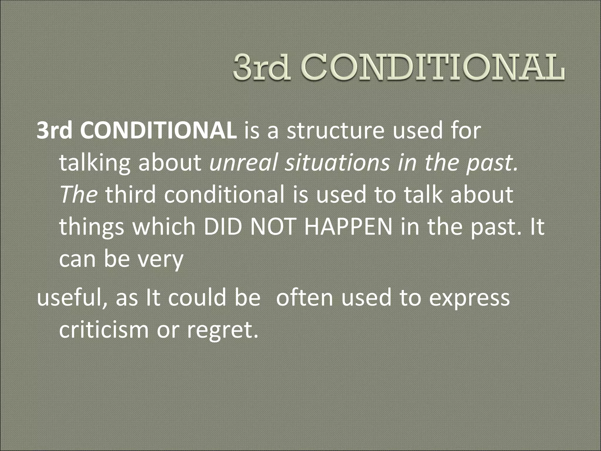 3rd CONDITIONAL is a structure used for
talking about unreal situations in the past.
The third conditional is used to talk about
things which DID NOT HAPPEN in the past. It
can be very
useful, as It could be often used to express
criticism or regret.
 