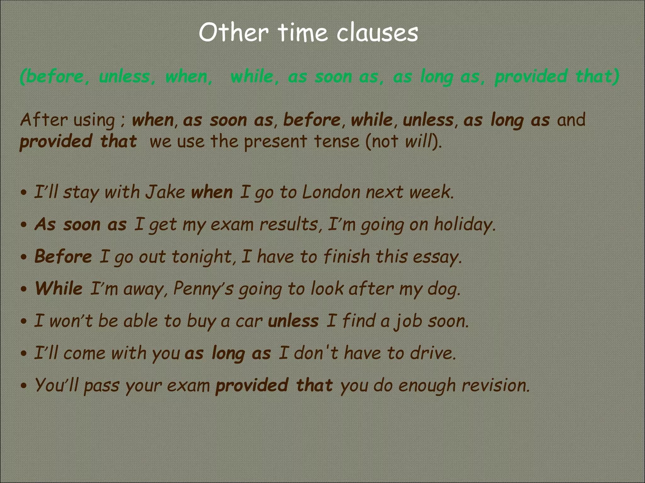 Other time clauses
(before, unless, when, while, as soon as, as long as, provided that)
After using ; when, as soon as, before, while, unless, as long as and
provided that we use the present tense (not will).
• I’ll stay with Jake when I go to London next week.
• As soon as I get my exam results, I’m going on holiday.
• Before I go out tonight, I have to finish this essay.
• While I’m away, Penny’s going to look after my dog.
• I won’t be able to buy a car unless I find a job soon.
• I’ll come with you as long as I don't have to drive.
• You’ll pass your exam provided that you do enough revision.
 