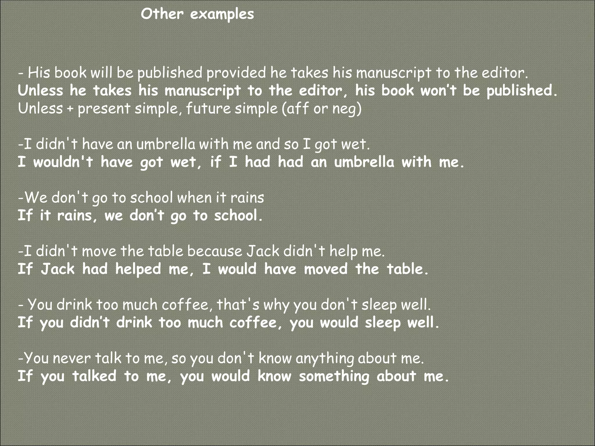 - His book will be published provided he takes his manuscript to the editor.
Unless he takes his manuscript to the editor, his book won’t be published.
Unless + present simple, future simple (aff or neg)
-I didn't have an umbrella with me and so I got wet.
I wouldn't have got wet, if I had had an umbrella with me.
-We don't go to school when it rains
If it rains, we don’t go to school.
-I didn't move the table because Jack didn't help me.
If Jack had helped me, I would have moved the table.
- You drink too much coffee, that's why you don't sleep well.
If you didn’t drink too much coffee, you would sleep well.
-You never talk to me, so you don't know anything about me.
If you talked to me, you would know something about me.
Other examples
 
