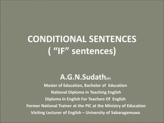 CONDITIONAL SENTENCES
( “IF” sentences)
A.G.N.Sudath(JP)
Master of Education, Bachelor of Education
National Diploma in Teaching English
Diploma In English For Teachers Of English
Former National Trainer at the PIC at the Ministry of Education
Visiting Lecturer of English – University of Sabaragamuwa
 
