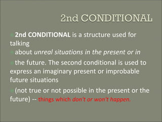 2nd CONDITIONAL is a structure used for
talking
about unreal situations in the present or in
the future. The second conditional is used to
express an imaginary present or improbable
future situations
(not true or not possible in the present or the
future) -- things which don't or won't happen.
 