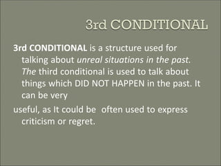 3rd CONDITIONAL is a structure used for
talking about unreal situations in the past.
The third conditional is used to talk about
things which DID NOT HAPPEN in the past. It
can be very
useful, as It could be often used to express
criticism or regret.
 