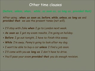 Other time clauses
(before, unless, when, while, as soon as, as long as, provided that)
After using ; when, as soon as, before, while, unless, as long as and
provided that we use the present tense (not will).
• I’ll stay with Jake when I go to London next week.
• As soon as I get my exam results, I’m going on holiday.
• Before I go out tonight, I have to finish this essay.
• While I’m away, Penny’s going to look after my dog.
• I won’t be able to buy a car unless I find a job soon.
• I’ll come with you as long as I don't have to drive.
• You’ll pass your exam provided that you do enough revision.
 