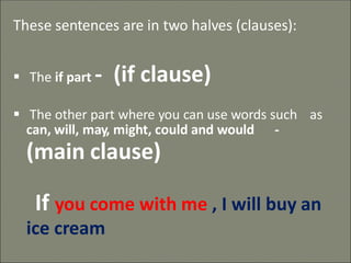 These sentences are in two halves (clauses):
▪ The if part - (if clause)
▪ The other part where you can use words such as
can, will, may, might, could and would -
(main clause)
If you come with me , I will buy an
ice cream
 