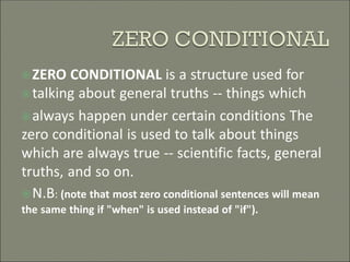 ZERO CONDITIONAL is a structure used for
talking about general truths -- things which
always happen under certain conditions The
zero conditional is used to talk about things
which are always true -- scientific facts, general
truths, and so on.
N.B: (note that most zero conditional sentences will mean
the same thing if "when" is used instead of "if").
 
