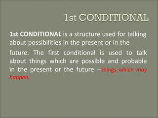 1st CONDITIONAL is a structure used for talking
about possibilities in the present or in the
future. The first conditional is used to talk
about things which are possible and probable
in the present or the future --things which may
happen.
 