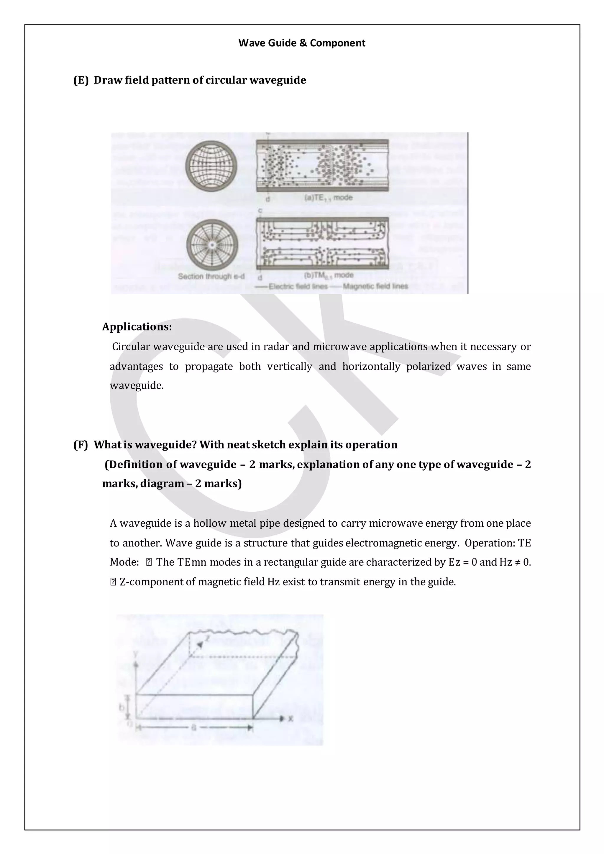 Wave Guide & Component
(E) Draw field pattern of circular waveguide
Applications:
Circular waveguide are used in radar and microwave applications when it necessary or
advantages to propagate both vertically and horizontally polarized waves in same
waveguide.
(F) What is waveguide? With neat sketch explain its operation
(Definition of waveguide – 2 marks, explanation of any one type of waveguide – 2
marks, diagram – 2 marks)
A waveguide is a hollow metal pipe designed to carry microwave energy from one place
to another. Wave guide is a structure that guides electromagnetic energy. Operation: TE
Mode:
-component of magnetic field Hz exist to transmit energy in the guide.
 