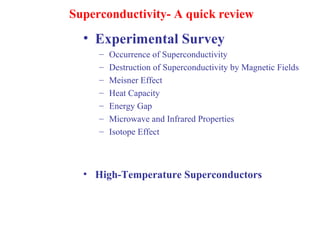 Superconductivity- A quick review
• Experimental Survey
– Occurrence of Superconductivity
– Destruction of Superconductivity by Magnetic Fields
– Meisner Effect
– Heat Capacity
– Energy Gap
– Microwave and Infrared Properties
– Isotope Effect
• High-Temperature Superconductors
 
