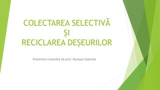 COLECTAREA SELECTIVĂ
ȘI
RECICLAREA DEȘEURILOR
Prezentare realizată de prof. Mureșan Gabriela
 