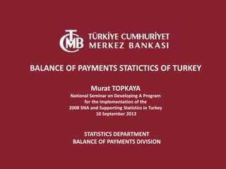STATISTICS DEPARTMENT
BALANCE OF PAYMENTS DIVISION
BALANCE OF PAYMENTS STATICTICS OF TURKEY
Murat TOPKAYA
National Seminar on Developing A Program
for the Implementation of the
2008 SNA and Supporting Statistics in Turkey
10 September 2013
 