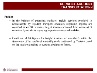 CURRENT ACCOUNT
TRANSPORTATION-I
Freight
– In the balance of payments statistics, freight services provided to
nonresidents by resident transport operators regarding exports are
recorded as credit, whereas freight services acquired from nonresident
operators by residents regarding imports are recorded as debit.
– Credit and debit figures for freight services are calculated within the
framework of the results of a monthly study performed by Turkstat based
on the invoices attached to customs declaration forms.
 