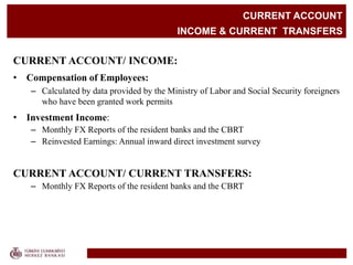 CURRENT ACCOUNT
INCOME & CURRENT TRANSFERS
CURRENT ACCOUNT/ INCOME:
• Compensation of Employees:
– Calculated by data provided by the Ministry of Labor and Social Security foreigners
who have been granted work permits
• Investment Income:
– Monthly FX Reports of the resident banks and the CBRT
– Reinvested Earnings: Annual inward direct investment survey
CURRENT ACCOUNT/ CURRENT TRANSFERS:
– Monthly FX Reports of the resident banks and the CBRT
 