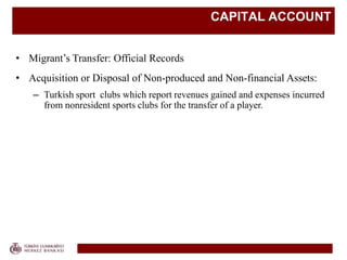 CAPITAL ACCOUNT
• Migrant’s Transfer: Official Records
• Acquisition or Disposal of Non-produced and Non-financial Assets:
– Turkish sport clubs which report revenues gained and expenses incurred
from nonresident sports clubs for the transfer of a player.
 