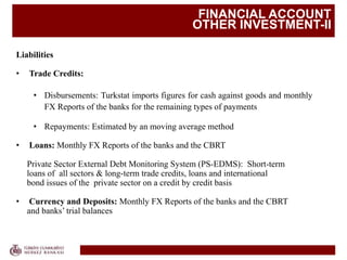 FINANCIAL ACCOUNT
OTHER INVESTMENT-II
Liabilities
• Trade Credits:
• Disbursements: Turkstat imports figures for cash against goods and monthly
FX Reports of the banks for the remaining types of payments
• Repayments: Estimated by an moving average method
• Loans: Monthly FX Reports of the banks and the CBRT
Private Sector External Debt Monitoring System (PS-EDMS): Short-term
loans of all sectors & long-term trade credits, loans and international
bond issues of the private sector on a credit by credit basis
• Currency and Deposits: Monthly FX Reports of the banks and the CBRT
and banks’ trial balances
 