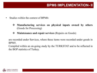 BPM6 IMPLEMENTATION- II
• Studies within the context of BPM6:
 Manufacturing services on physical inputs owned by others
(Goods for Processing)
 Maintenance and repair services (Repairs on Goods)
are recorded under Services, where these items were recorded under goods in
BPM5.
Compiled within an on-going study by the TURKSTAT and to be reflected in
the BOP statistics of Turkey.
 