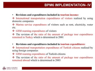 BPM6 IMPLEMENTATION- IV
• Revisions and expenditures included in tourism income:
 International transportation expenditures of visitors realized by using
domestic companies
 Marina service expenditures of visitors such as rent, electricity, water
etc.
 GSM roaming expenditures of visitors
 The revision of the ratio of the amount of package tour expenditures
remained in Turkey which is determined in 2001
• Revisions and expenditures included in tourism expenditures:
 International transportation expenditures of Turkish citizens realized by
using foreign companies
 GSM roaming expenditures of Turkish citizens
 The revision of the ratio of the amount of package tour expenditures
remained abroad which is determined in 2003
 