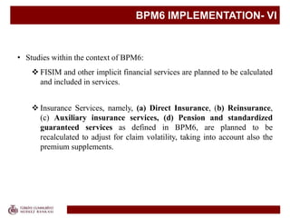 BPM6 IMPLEMENTATION- VI
• Studies within the context of BPM6:
 FISIM and other implicit financial services are planned to be calculated
and included in services.
 Insurance Services, namely, (a) Direct Insurance, (b) Reinsurance,
(c) Auxiliary insurance services, (d) Pension and standardized
guaranteed services as defined in BPM6, are planned to be
recalculated to adjust for claim volatility, taking into account also the
premium supplements.
 