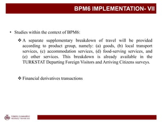 BPM6 IMPLEMENTATION- VII
• Studies within the context of BPM6:
 A separate supplementary breakdown of travel will be provided
according to product group, namely: (a) goods, (b) local transport
services, (c) accommodation services, (d) food-serving services, and
(e) other services. This breakdown is already available in the
TURKSTAT Departing Foreign Visitors and Arriving Citizens surveys.
 Financial derivatives transactions
 