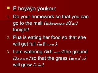  E hoÿäÿo ÿoukou:E hoÿäÿo ÿoukou:
1.1. Do your homework so that you canDo your homework so that you can
go to the mallgo to the mall (kikowaena k ai)ūʻ(kikowaena k ai)ūʻ
tonight!tonight!
2.2. Pua is eating her food so that shePua is eating her food so that she
will get fullwill get full (m o na)āʻ(m o na)āʻ ..
3.3. I am wateringI am watering (k k wai)ī ī(k k wai)ī ī the groundthe ground
(ho nua)(ho nua) so that the grassso that the grass (m au u)ʻ(m au u)ʻ
will growwill grow (ulu)(ulu)..
 