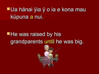  Ua hänai ÿia ÿ o ia e kona mauUa hänai ÿia ÿ o ia e kona mau
küpunaküpuna aa nui.nui.
 He was raised by hisHe was raised by his
grandparentsgrandparents untiluntil he was big.he was big.
 