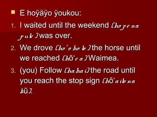  E hoÿäÿo ÿoukou:E hoÿäÿo ÿoukou:
1.1. I waited until the weekendI waited until the weekend (ho pe na(ho pe na
pule )pule ) was over.was over.
2.2. We droveWe drove (ho o ho lo )ʻ(ho o ho lo )ʻ the horse untilthe horse until
we reachedwe reached (h e a)ōʻ(h e a)ōʻ Waimea.Waimea.
3.3. (you) Follow(you) Follow (hahai)(hahai) the road untilthe road until
you reach the stop signyou reach the stop sign (h ailo naōʻ(h ailo naōʻ
k )ūk )ū ..
 