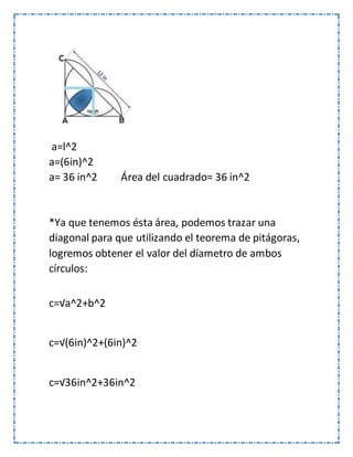 a=l^2
a=(6in)^2
a= 36 in^2 Área del cuadrado= 36 in^2
*Ya que tenemos ésta área, podemos trazar una
diagonal para que utilizando el teorema de pitágoras,
logremos obtener el valor del díametro de ambos
círculos:
c=√a^2+b^2
c=√(6in)^2+(6in)^2
c=√36in^2+36in^2
 