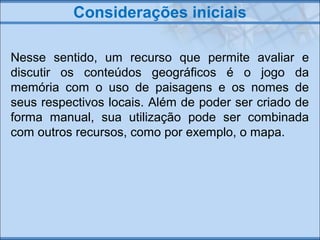 Considerações iniciais
Nesse sentido, um recurso que permite avaliar e
discutir os conteúdos geográficos é o jogo da
memór...