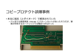 コピープロテクト誤爆事例
• 本当に抵抗（とダイオード）で解消されていた
• バッ活では表面実装（写真の裏）にパターンカットがあったそうだが、筆
者が所有するカートリッジでは確認できなかった
 