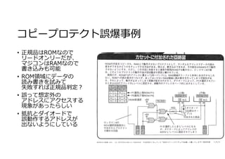 コピープロテクト誤爆事例
• 正規品はROMなので
リードオンリーだが、
マジコンはRAMなので
書き込みも可能
• ROM領域にデータの
読み書きを試みて
失敗すれば正規品判定︖
• 誤って想定外の
アドレスにアクセスする
現象があったらしい
• 抵抗とダイオードで
誤動作するアドレスが
出ないようにしている
 