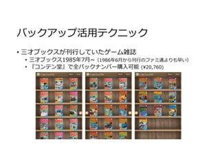 バックアップ活用テクニック
• 三才ブックスが刊⾏していたゲーム雑誌
• 三才ブックス1985年7⽉~（1986年6⽉から刊⾏のファミ通よりも早い）
• 『コンテン堂』で全バックナンバー購入可能 (¥20,760)
 