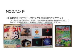 MODハンド
• 手の動きだけでコピープロテクトを迂回するテクニック
• プレステ２でも可能だった。ただし、初代の読み込み速度が２倍速なのに対し、プ
レステ２は24倍速なので、高速回転するDVDは指が切れそうに⾒える
 