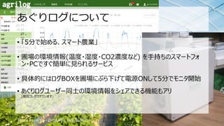 あぐりログについて
• 「5分で始める、スマート農業」
• 圃場の環境情報(温度・湿度・CO2濃度など) を手持ちのスマートフォ
ン・PCですぐ簡単に見られるサービス
• 具体的にはログBOXを圃場にぶら下げて電源ONして5分でモニタ開始
• あぐりログユーザー同士の環境情報をシェアできる機能もアリ
(現在コレがウケています)
Photo by Joi Ito – (http://flic.kr/p/4sNdYb)
 