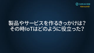#devsumiD
製品やサービスを作るきっかけは？
その時IoTはどのように役立った？
 