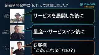 #devsumiD企画や開発中に「IoT」って意識しました？
量産～サービスイン後に
サービスを展開した後に
お客様
「ああ、これIoTなの？」
IT工房Z
沖さん
チカク
高橋さん
ソラコム
松下
 