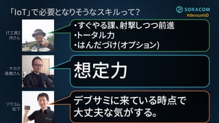 #devsumiD「IoT」で必要となりそうなスキルって？
想定力
・すぐやる課、射撃しつつ前進
・トータル力
・はんだづけ(オプション)
デブサミに来ている時点で
大丈夫な気がする。
IT工房Z
沖さん
チカク
高橋さん
ソラコム
松下
 