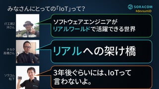 #devsumiDみなさんにとっての「IoT」って？
リアルへの架け橋
ソフトウェアエンジニアが
リアルワールドで活躍できる世界
3年後ぐらいには、IoTって
言わないよ。
IT工房Z
沖さん
チカク
高橋さん
ソラコム
松下
 