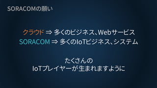 SORACOMの願い
クラウド ⇒ 多くのビジネス、Webサービス
SORACOM ⇒ 多くのIoTビジネス、システム
たくさんの
IoTプレイヤーが生まれますように
 