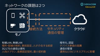 #devsumiDネットワークの課題は２つ
クラウド
モノ
接続方法 セキュリティ
通信の管理
有線LAN、無線LAN
場所・配線の制約、事前設定、人が介在する前提
3G/LTEの通信は便利
人向けプラン、長期固定契約、最小契約数
暗号化、認証
デバイス単価の高騰
通信の管理
運用などのビジネスプランに影響
 