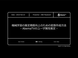 CyberAgent, Inc. All Rights Reserved.
機械学習の推定精度向上のための変数作成方法
- AbemaTVのユーザ属性推定 -
Date : 2018 Feb 23 Presenter : ABE Masatoshi
 