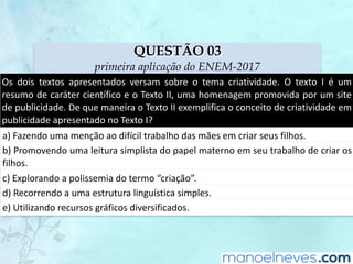 QUESTÃO 03
primeira aplicação do ENEM-2017
Os	 dois	 textos	 apresentados	 versam	 sobre	 o	 tema	 criatividade.	 O	 texto	 I	 é	 um	
resumo	de	caráter	científico	e	o	Texto	II,	uma	homenagem	promovida	por	um	site	
de	publicidade.	De	que	maneira	o	Texto	II	exemplifica	o	conceito	de	criatividade	em	
publicidade	apresentado	no	Texto	I?
a)	Fazendo	uma	menção	ao	difícil	trabalho	das	mães	em	criar	seus	filhos.
b)	Promovendo	uma	leitura	simplista	do	papel	materno	em	seu	trabalho	de	criar	os	
filhos.
c)	Explorando	a	polissemia	do	termo	“criação”.
d)	Recorrendo	a	uma	estrutura	linguística	simples.
e)	Utilizando	recursos	gráficos	diversificados.
 